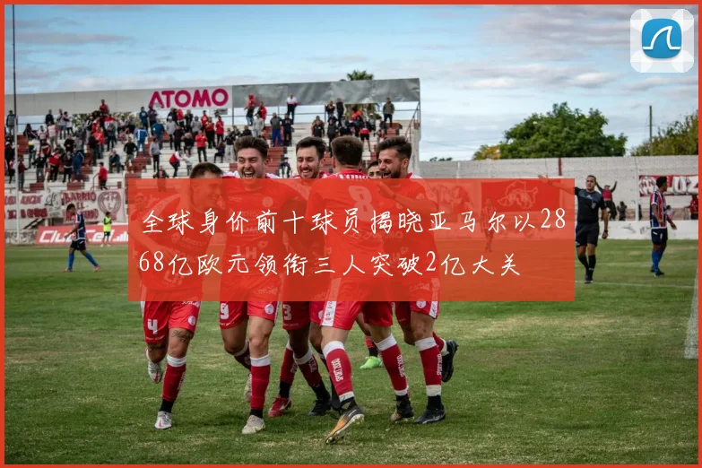 全球身价前十球员揭晓亚马尔以2868亿欧元领衔三人突破2亿大关