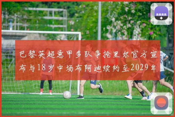 巴黎英超意甲多队争抢里尔官方宣布与18岁中场布阿迪续约至2029年