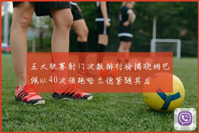 五大联赛射门次数排行榜揭晓姆巴佩以40次领跑哈兰德紧随其后