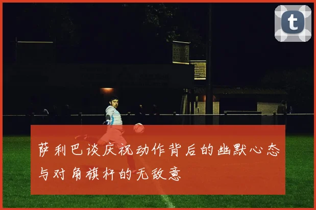 萨利巴谈庆祝动作背后的幽默心态与对角旗杆的无敌意