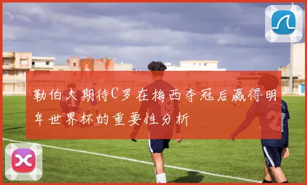 勒伯夫期待C罗在梅西夺冠后赢得明年世界杯的重要性分析