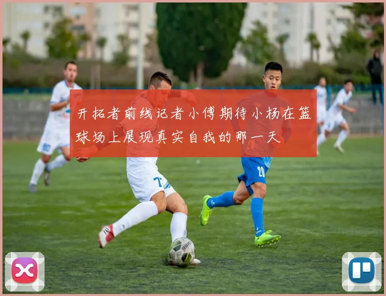 开拓者前线记者小傅期待小杨在篮球场上展现真实自我的那一天