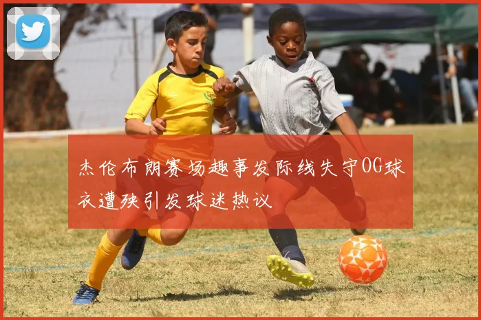 杰伦布朗赛场趣事发际线失守OG球衣遭殃引发球迷热议