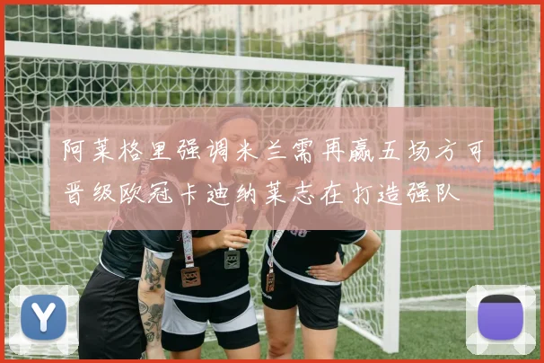 阿莱格里强调米兰需再赢五场方可晋级欧冠卡迪纳莱志在打造强队