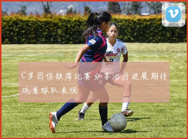 C罗因伤缺席比赛分享治疗进展期待观看球队表现