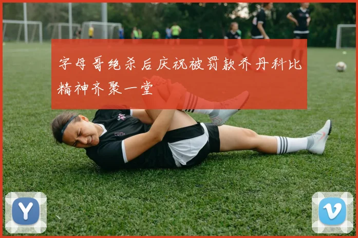 字母哥绝杀后庆祝被罚款乔丹科比精神齐聚一堂