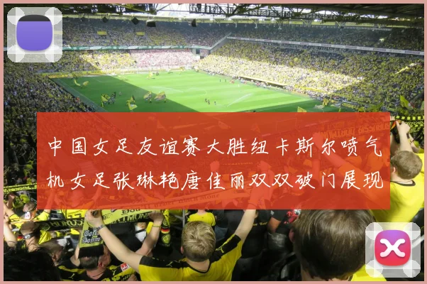 中国女足友谊赛大胜纽卡斯尔喷气机女足张琳艳唐佳丽双双破门展现实力