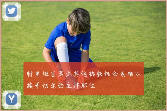 特里坦言若无其他执教机会或难以接手切尔西主帅职位