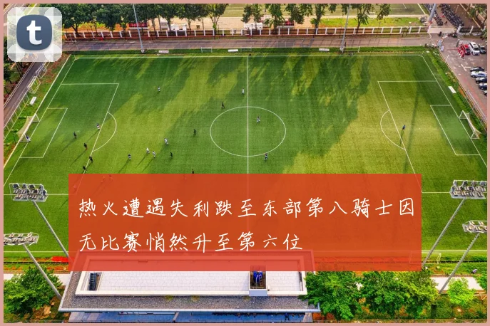热火遭遇失利跌至东部第八骑士因无比赛悄然升至第六位