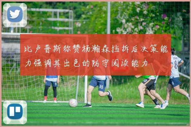 比卢普斯称赞杨瀚森挡拆后决策能力强调其出色的防守阅读能力