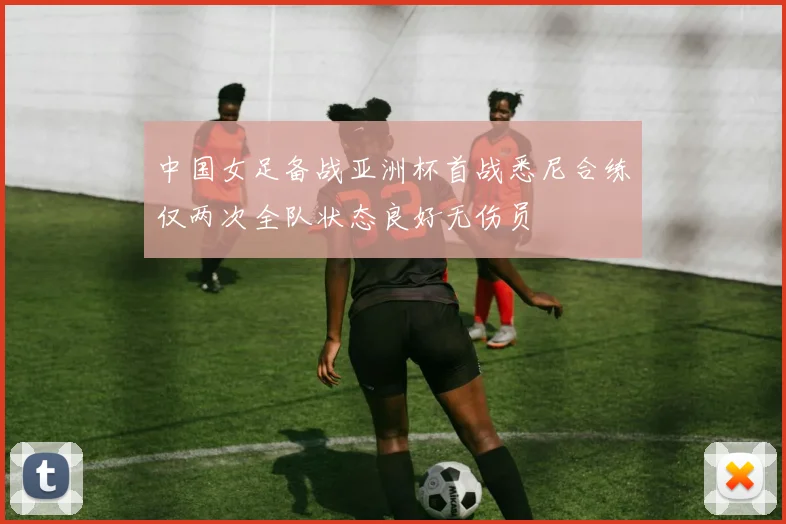 中国女足备战亚洲杯首战悉尼合练仅两次全队状态良好无伤员