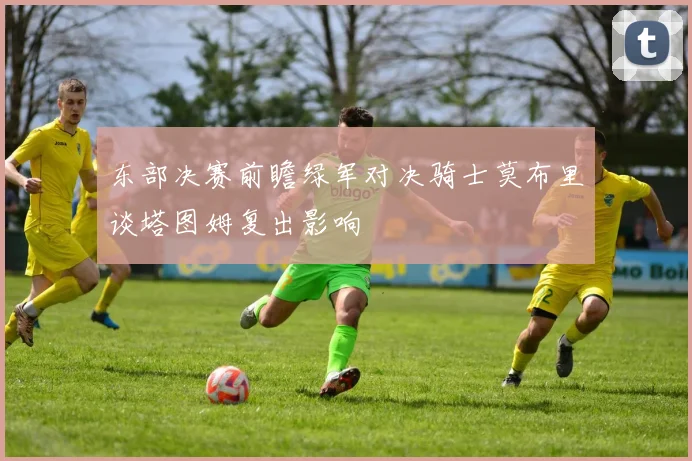 东部决赛前瞻绿军对决骑士莫布里谈塔图姆复出影响