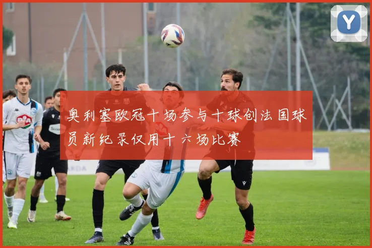 奥利塞欧冠十场参与十球创法国球员新纪录仅用十六场比赛