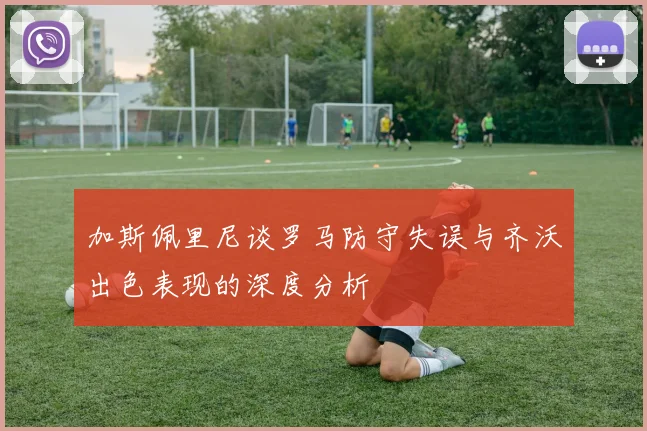 加斯佩里尼谈罗马防守失误与齐沃出色表现的深度分析