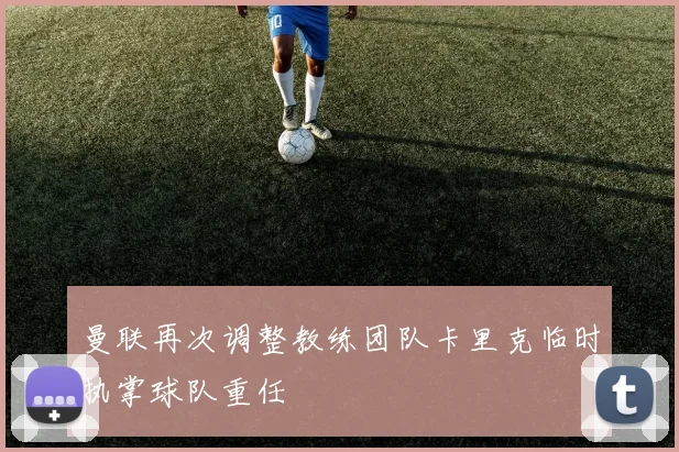 曼联再次调整教练团队卡里克临时执掌球队重任